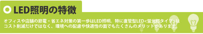 オフィスや店舗の節電・省エネ対策の第一歩はLED照明。特に直感型LED照明＜蛍光灯タイプ＞はコスト削減だけでなく、環境への配慮や快適性の面でもたくさんのメリットがあります。