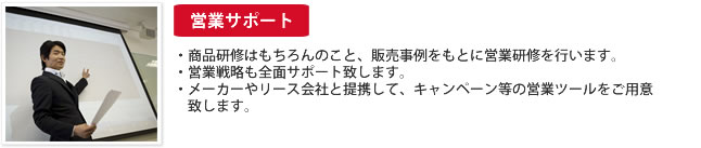 営業サポート：商品研修はもちろんのこと、販売事例をもとに営業研修を行います。営業戦略も全面サポート致します。メーカーやリース会社と提携して、キャンペーン等の営業ツールをご用意
　致します。