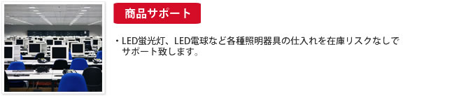 商品サポート：・LED蛍光灯、LED電球など各種照明器具の仕入れを在庫リスクなしでサポート致します。