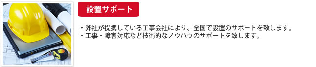 設置サポート：・弊社が提携している工事会社により、全国で設置のサポートを致します。工事・障害対応など技術的なノウハウのサポートを致します。