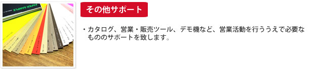 その他サポート：・カタログ、営業・販売ツール、デモ機など、営業活動を行ううえで必要なもののサポートを致します。
