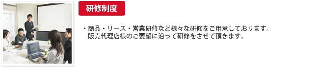 研修制度：・商品・リース・営業研修など様々な研修をご用意しております。販売代理店様のご要望に沿って研修をさせて頂きます。